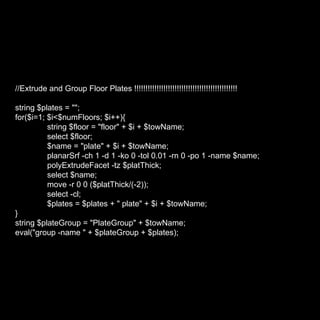 //Extrude and Group Floor Plates !!!!!!!!!!!!!!!!!!!!!!!!!!!!!!!!!!!!!!!!!!!!!! string $plates = ""; for($i=1; $i<$numFloors; $i++){ string $floor = "floor" + $i + $towName; select $floor; $name = "plate" + $i + $towName; planarSrf -ch 1 -d 1 -ko 0 -tol 0.01 -rn 0 -po 1 -name $name; polyExtrudeFacet -tz $platThick; select $name; move -r 0 0 ($platThick/(-2)); select -cl; $plates = $plates + " plate" + $i + $towName; } string $plateGroup = "PlateGroup" + $towName; eval("group -name " + $plateGroup + $plates); 