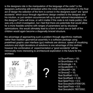 is the designers role in the manipulation of the language of the code? is the designers authorship still embodied within the initial conceptualization? is the final act of design the selection of the form is correct in the designers eyes? are “good accidents” which occur through algorithmic design credited to the designer and his intuition, or just random occurrences left up to post rational interpretations of the designer? (who will know, or will it matter if the code is not made public). this was only a short investigation, but i feel that there are potentials that would allow for a more feasible scheme with ranges of parameters set by structural optimizations. this would ultimately lead to a form in which one or both of the children would again become a diagonally braced structure. the advantage of approaching such a problem through algorithmic methods rather than tradition geometrical assembly in a software package using predefined graphic user interface (gui) methods are obvious. speed of visualizing solutions and slight deviations of solutions is one advantage of this method, however the combination of  experimentation a “good accidents” will be intrinsically more interesting to architectural exploration in the future for the architect. int $numFloors = 50; int $numSides = 6; int $rotAngle = 6; int $scaleShift = 1; int $floorMf = 26; int $moveZ = 10; float $colRad = 0.5; float $colRad2 = 0.35; float $platThick = 0.5; float $xscale29.47656126; float $platThick = 0.5; float $xscale24.19073302; ? 