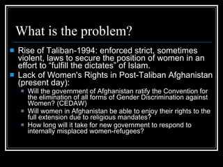 What is the problem? Rise of Taliban-1994: enforced strict, sometimes violent, laws to secure the position of women in an effort to “fulfill the dictates” of Islam. Lack of Women's Rights in Post-Taliban Afghanistan (present day):  Will the government of Afghanistan ratify the Convention for the elimination of all forms of Gender Discrimination against Women? (CEDAW)‏ Will women in Afghanistan be able to enjoy their rights to the full extension due to religious mandates?  How long will it take for new government to respond to internally misplaced women-refugees? 