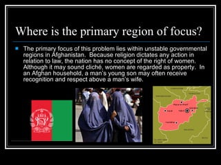 Where is the primary region of focus? The primary focus of this problem lies within unstable governmental regions in Afghanistan.  Because religion dictates any action in relation to law, the nation has no concept of the right of women.  Although it may sound cliché, women are regarded as property.  In an Afghan household, a man’s young son may often receive recognition and respect above a man’s wife. 