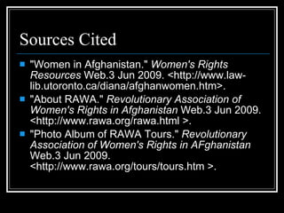 Sources Cited "Women in Afghanistan."  Women's Rights Resources  Web.3 Jun 2009. <http://www.law-lib.utoronto.ca/diana/afghanwomen.htm>. "About RAWA."  Revolutionary Association of Women's Rights in Afghanistan  Web.3 Jun 2009. <http://www.rawa.org/rawa.html >.  "Photo Album of RAWA Tours."  Revolutionary Association of Women's Rights in AFghanistan  Web.3 Jun 2009. <http://www.rawa.org/tours/tours.htm >.  
