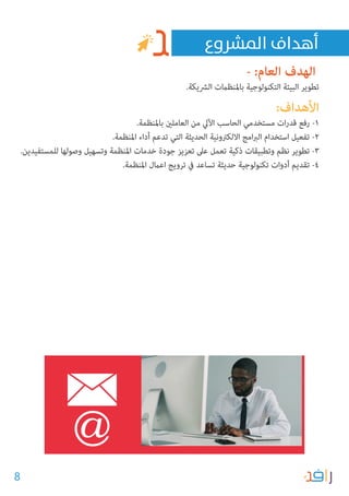 8
- :‫العام‬ ‫الهدف‬
.‫الرشيكة‬ ‫باملنظامت‬ ‫التكنولوجية‬ ‫البيئة‬ ‫تطوير‬
:‫األهداف‬
.‫باملنظمة‬ ‫العاملني‬ ‫من‬ ‫اآليل‬ ‫الحاسب‬ ‫مستخدمي‬ ‫ات‬‫ر‬‫قد‬ ‫رفع‬ -1
.‫املنظمة‬ ‫أداء‬ ‫تدعم‬ ‫التي‬ ‫الحديثة‬ ‫االلكرتونية‬ ‫امج‬‫رب‬‫ال‬ ‫استخدام‬ ‫تفعيل‬ -2
.‫للمستفيدين‬ ‫وصولها‬ ‫وتسهيل‬ ‫املنظمة‬ ‫خدمات‬ ‫جودة‬ ‫تعزيز‬ ‫عىل‬ ‫تعمل‬ ‫ذكية‬ ‫وتطبيقات‬ ‫نظم‬ ‫تطوير‬ -3
.‫املنظمة‬ ‫اعامل‬ ‫ترويج‬ ‫يف‬ ‫تساعد‬ ‫حديثة‬ ‫تكنولوجية‬ ‫أدوات‬ ‫تقديم‬ -4
‫املرشوع‬ ‫أهداف‬
 