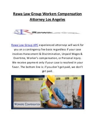 Rawa Law Group Workers Compensation
Attorney Los Angeles
Rawa Law Group APC experienced attorneys will work for
you on a contingency fee basis regardless if your case
involves Harassment & Discrimination, Unpaid Wages &
Overtime, Worker’s compensation, or Personal injury.
We receive payment only if your case is resolved in your
favor. The bottom line is: if you don’t get paid, we don’t
get paid.
 