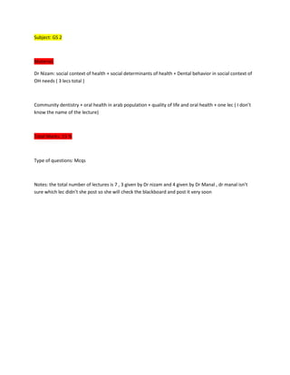Subject: GS 2



Material:

Dr Nizam: social context of health + social determinants of health + Dental behavior in social context of
OH needs ( 3 lecs total )



Community dentistry + oral health in arab population + quality of life and oral health + one lec ( I don’t
know the name of the lecture)



Total Marks: 15 %



Type of questions: Mcqs



Notes: the total number of lectures is 7 , 3 given by Dr nizam and 4 given by Dr Manal , dr manal isn’t
sure which lec didn’t she post so she will check the blackboard and post it very soon
 