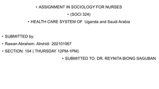• ASSIGNMENT IN SOCIOLOGY FOR NURSES
• (SOCI 324)
• HEALTH CARE SYSTEM OF Uganda and Saudi Arabia
• SUBMITTED by:
• Rawan Abrahem Alrshidi 202101067
• SECTION: 104 ( THURSDAY 12PM-1PM)
• SUBMITTED TO: DR. REYNITA BIONG SAGUBAN
 
