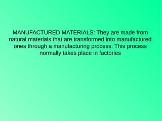 MANUFACTURED MATERIALS: They are made from
natural materials that are transformed into manufactured
ones through a manufacturing process. This process
normally takes place in factories
 
