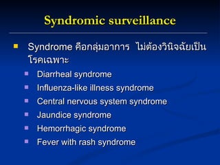 Syndromic surveillance Syndrome  คือกลุ่มอาการ  ไม่ต้องวินิจฉัยเป็นโรคเฉพาะ Diarrheal syndrome Influenza-like illness syndrome Central nervous system syndrome Jaundice syndrome Hemorrhagic syndrome Fever with rash syndrome  