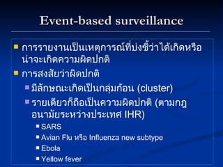 Event-based surveillance การรายงานเป็นเหตุการณ์ที่บ่งชี้ว่าได้เกิดหรือน่าจะเกิดความผิดปกติ การสงสัยว่าผิดปกติ มีลักษณะเกิดเป็นกลุ่มก้อน  ( cluster) รายเดียวก็ถือเป็นความผิดปกติ  ( ตามกฎอนามัยระหว่างประเทศ  IHR) SARS Avian Flu  หรือ  Influenza new subtype Ebola Yellow fever 
