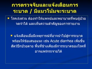 การตรวจจับและแจ้งเตือนการระบาด  /  มีแนวโน้มจะระบาด โรคเร่งด่วน ต้องทำให้แพทย์และพยาบาลที่พบผู้ป่วยจดจำได้ และเห็นความสำคัญของการรายงาน  แจ้งเตือนเมื่อมีเหตุการณ์ที่อาจนำไปสู่การระบาด พร้อมให้ข้อเสนอแนะ เช่น  Acute diarrhea  เพิ่มขึ้น สัตว์ปีกป่วยตาย พื้นที่ข้างเคียงมีการระบาดของโรคที่อาจแพร่กระจายได้ 