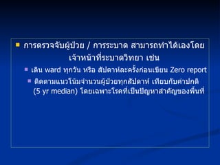 การตรวจจับผู้ป่วย  /  การระบาด สามารถทำได้เองโดยเจ้าหน้าที่ระบาดวิทยา เช่น เดิน  ward  ทุกวัน หรือ สัปดาห์ละครั้งก่อนเขียน  Zero report ติดตามแนวโน้มจำนวนผู้ป่วยทุกสัปดาห์ เทียบกับค่าปกติ  (5  yr median)  โดยเฉพาะโรคที่เป็นปัญหาสำคัญของพื้นที่ 