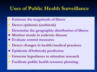 Uses of Public Health Surveillance Estimate the magnitude of illness Detect epidemic (outbreak) Determine the geographic distribution of illness Monitor trends in endemic disease   Evaluate control measures Detect changes in health/medical practices Epidemic (Outbreak) prediction Generate hypotheses to stimulate research Facilitate public health resource planning 