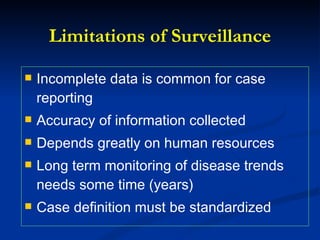 Limitations of Surveillance Incomplete data is common for case reporting Accuracy of information collected Depends greatly on human resources Long term monitoring of disease trends needs some time (years) Case definition must be standardized 