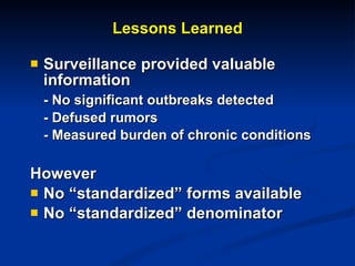 Lessons Learned Surveillance provided valuable information - No significant outbreaks detected - Defused rumors - Measured burden of chronic conditions However No “standardized” forms available No “standardized” denominator  
