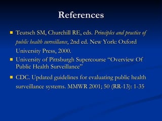 References Teutsch SM, Churchill RE, eds.  Principles and practice of public health surveillance , 2nd ed. New York: Oxford University Press, 2000. University of Pittsburgh Supercourse “Overview Of Public Health Surveillance” CDC. Updated guidelines for evaluating public health surveillance systems. MMWR 2001; 50 (RR-13): 1-35 