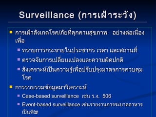 Surveillance ( การเฝ้าระวัง ) การเฝ้าสังเกตโรค / ภัยที่คุกคามสุขภาพ  อย่างต่อเนื่อง  เพื่อ ทราบการกระจายในประชากร เวลา และสถานที่ ตรวจจับการเปลี่ยนแปลงและความผิดปกติ สังเคราะห์เป็นความรู้เพื่อปรับปรุงมาตรการควบคุมโรค การรวบรวมข้อมูลมาวิเคราะห์ Case-based surveillance  เช่น ร . ง .  506 Event-based surveillance  เช่นรายงานการระบาดอาหารเป็นพิ ษ  