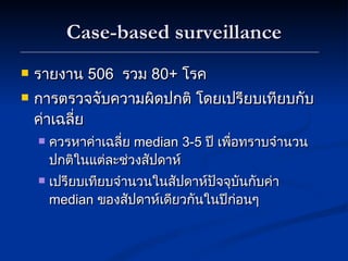 Case-based surveillance รายงาน  506  รวม  80 +  โรค การตรวจจับความผิดปกติ โดยเปรียบเทียบกับค่าเฉลี่ย ควรหาค่าเฉลี่ย  median 3-5  ปี เพื่อทราบจำนวนปกติในแต่ละช่วงสัปดาห์ เปรียบเทียบจำนวนในสัปดาห์ปัจจุบันกับค่า  median   ของสัปดาห์เดียวกันในปีก่อนๆ 