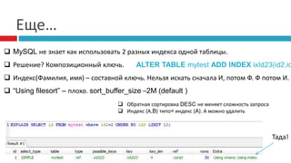 Еще… 
 MySQL не знает как использовать 2 разных индекса одной таблицы. 
 Решение? Композиционный ключь. 
ALTER TABLE mytest ADD INDEX ixId23(id2,id3); 
 Индекс(Фамилия, имя) – составной ключь. Нельзя искать сначала И, потом Ф. Ф потом И. 
 “Using filesort” – плохо. sort_buffer_size –2M (default ) 
Тада! 
 Обратная сортировка DESC не меняет сложность запроса 
 Индекс (А,B) типо= индекс (A). А можно удалить 
 