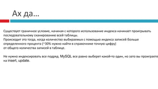 Ах да… 
Существует граничное условие, начиная с которого использование индекса начинает проигрывать 
последовательному сканированию всей таблицы. 
Происходит это тогда, когда количество выбираемых с помощью индекса записей больше 
определенного процента (~30% нужно найти в справочнике точную цифру) 
от общего количества записей в таблице. 
Не нужно индексировать все подряд. MySQL все равно выберет какой-то один, но зато вы проиграете 
на insert, update. 
 
