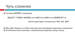 Чуть сложнее 
 3 условия WHERE и сортировка 
SELECT * FROM t WHERE t.a=x AND t.b=y AND t.c>z ORDER BY t.d 
Какой индекс будет оптимальным, Abc, bcd, abd? 
 Abc, abd. Индексы не любят когда над ними производятся функкции и выражения 
 A и B можно менять местами, математические действия всегда в конце. 
 