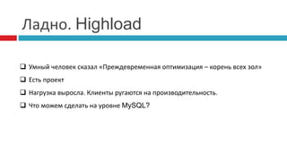 Ладно. Highload 
 Умный человек сказал «Преждевременная оптимизация – корень всех зол» 
 Есть проект 
 Нагрузка выросла. Клиенты ругаются на производительность. 
 Что можем сделать на уровне MySQL? 
 