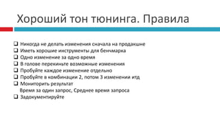 Хороший тон тюнинга. Правила 
 Никогда не делать изменения сначала на продакшне 
 Иметь хорошие инструменты для бенчмарка 
 Одно изменение за одно время 
 В голове перекиньте возможные изменения 
 Пробуйте каждое изменение отдельно 
 Пробуйте в комбинации 2, потом 3 изменении итд 
 Мониторить результат 
Время за один запрос, Среднее время запроса 
 Задокументируйте 
 