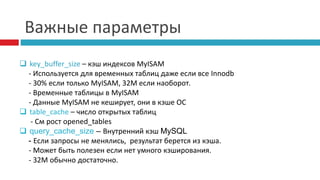 Важные параметры 
 key_buffer_size – кэш индексов MyISAM 
- Используется для временных таблиц даже если все Innodb 
- 30% если только MyISAM, 32M если наоборот. 
- Временные таблицы в MyISAM 
- Данные MyISAM не кеширует, они в кэше ОС 
 table_cache – число открытых таблиц 
- См рост opened_tables 
 query_cache_size – Внутренний кэш MySQL 
- Если запросы не менялись, результат берется из кэша. 
- Может быть полезен если нет умного кэширования. 
- 32М обычно достаточно. 
 