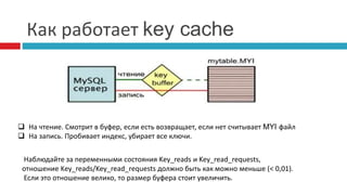 Как работает key cache 
 На чтение. Смотрит в буфер, если есть возвращает, если нет считывает MYI файл 
 На запись. Пробивает индекс, убирает все ключи. 
Наблюдайте за переменными состояния Key_reads и Key_read_requests, 
отношение Key_reads/Key_read_requests должно быть как можно меньше (< 0,01). 
Если это отношение велико, то размер буфера стоит увеличить. 
 
