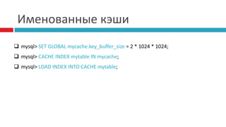 Именованные кэши 
 mysql> SET GLOBAL mycache.key_buffer_size = 2 * 1024 * 1024; 
 mysql> CACHE INDEX mytable IN mycache; 
 mysql> LOAD INDEX INTO CACHE mytable; 
 