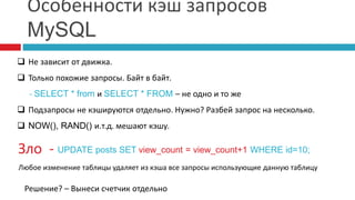 Особенности кэш запросов 
MySQL 
 Не зависит от движка. 
 Только похожие запросы. Байт в байт. 
- SELECT * from и SELECT * FROM – не одно и то же 
 Подзапросы не кэшируются отдельно. Нужно? Разбей запрос на несколько. 
 NOW(), RAND() и.т.д. мешают кэшу. 
Зло - UPDATE posts SET view_count = view_count+1 WHERE id=10; 
Любое изменение таблицы удаляет из кэша все запросы использующие данную таблицу 
Решение? – Вынеси счетчик отдельно 
 
