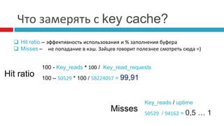 Что замерять с key cache? 
 Hit ratio – эффективность использования и % заполнения буфера 
 Misses – не попадание в кэш. Зайцев говорит полезнее смотреть сюда =) 
100 - Key_reads * 100 / Key_read_requests 
100 – 50529 * 100 / 58224057 = 99,91 Hit ratio 
Misses 
Key_reads / uptime 
50529 / 94162 = 0,5 … 1 
 