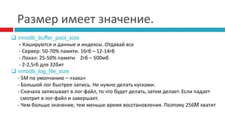 Размер имеет значение. 
 innodb_buffer_pool_size 
- Кэшируются и данные и индексы. Отдавай все 
- Сервер: 50-70% памяти. 16гб – 12-14гб 
- Локал: 25-50% памяти 2гб – 500мб 
- 2-2,5гб для 32бит 
 innodb_log_file_size 
- 5М по умолчанию – «хаха» 
- Большой лог быстрее запись. Не нужно делать кусками. 
- Сначала записывает в лог-файл, то что будет делать, затем делает. Если падает 
смотрит в лог-файл и завершает. 
- Чем больше значение, тем меньше время восстановления. Поэтому 256M хватит 
 