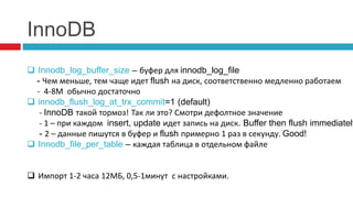 InnoDB 
 Innodb_log_buffer_size – буфер для innodb_log_file 
- Чем меньше, тем чаще идет flush на диск, соответственно медленно работаем 
- 4-8М обычно достаточно 
 innodb_flush_log_at_trx_commit=1 (default) 
- InnoDB такой тормоз! Так ли это? Смотри дефолтное значение 
- 1 – при каждом insert, update идет запись на диск. Buffer then flush immediately 
- 2 – данные пишутся в буфер и flush примерно 1 раз в секунду. Good! 
 Innodb_file_per_table – каждая таблица в отдельном файле 
 Импорт 1-2 часа 12МБ, 0,5-1минут с настройками. 
 
