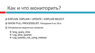 Как и что мониторить? 
 EXPLAIN. EXPLAIN + UPDATE = EXPLAIN SELECT 
 SHOW FULL PROCESSLIST. Попадание 9 из 10-и. 
 Логирование медленных запросов 
 long_query_time 
 Log_slow_queries 
 Log_queries_not_using_indexes 
 