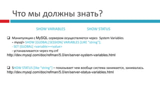 Что мы должны знать? 
SHOW VARIABLES SHOW STATUS 
 Манипуляция c MySQL сервером осуществляется через System Variables 
- mysql> SHOW [GLOBAL|SESSION] VARIABLES [LIKE "string"]; 
- SET [GLOBAL] <variable>=<value> 
- устанавливается через my.cnf 
http://dev.mysql.com/doc/refman/5.0/en/server-system-variables.html 
 SHOW STATUS [like “string”] – показывает чем вообще система занимается, занималась. 
http://dev.mysql.com/doc/refman/5.0/en/server-status-variables.html 
 
