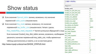 Show status 
 Если значение Opened_tables велико, возможно, что значение 
переменной table_cache слишком мало. 
 Если значение Key_reads велико, возможно, что значение 
переменной key_buffer_size слишком мало. Читает с диска. 
Key_reads/Key_read_requests = Частота успешных обращений к кэшу 
Если значение Created_tmp_disk_tables велико, возможно, необходимо 
увеличить значение переменной tmp_table_size, чтобы временные 
таблицы располагались в памяти, а не на жестком диске 
http://www.mysql.ru/docs/man/SHOW_STATUS.html 
 