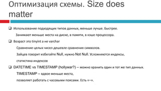 Оптимизация схемы. Size does 
matter 
 Использование подходящих типов данных, меньше лучше. Быстрее. 
Занимают меньше места на диске, в памяти, в кэше процессора. 
 Возраст это tinyint а не varchar 
Сравнение целых чисел дешевле сравнения символов. 
Зайцев говорит избегайте Null, нужно Not Null. Усложняются индексы, 
статистика индексов 
 DATETIME vs TIMESTAMP (hollywar?) – можно хранить один и тот же тип данных. 
TIMESTAMP – вдвое меньше места, 
позволяет работать с часовыми поясами. Есть «–». 
 