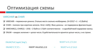 Оптимизация схемы 
VARCHAR vs CHAR 
 VARCHAR – переменная длинна. Столько места сколько необходимо. (V<255)? +1 : +2 (байта) 
 CHAR – полезен при коротких записях. 4inst: md5(). Фикс длинны - не подвержена фрагментации 
 VARCHAR(1), CHAR(1) – (Y,N) – 2 байта и 1 байт соответственно - в однобайтовой кодировке канеш. 
 ENUM – каждое значение = целое число. В действительности хранятся целые числа, а не строки. 
ENUM(‘fish’,’apple’,’dog’); SELECT e+1; // 2,3,4 
ENUM(‘1’,’3’,’2’) - INSERT VALUES(1,2,3) – SELECT e+1 // 2,4,3 
 