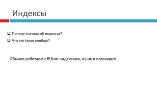 Индексы 
 Почему сначала об индексах? 
 Что это такое вообще? 
Обычно работаем с B tree индексами, о них и поговорим 
 