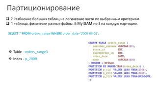 Партиционирование 
 ? Разбиение больших таблиц на логические части по выбранным критериям 
 1 таблица, физически разные файлы. В MyISAM по 3 на каждую партицию. 
SELECT * FROM orders_range WHERE order_date='2009-08-01'; 
 Table - orders_range3 
 Index - p_2008 
 