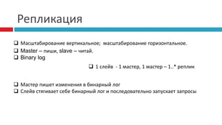 Репликация 
 Масштабирование вертикальное; масштабирование горизонтальное. 
 Master – пиши, slave – читай. 
 Binary log 
 1 слейв - 1 мастер, 1 мастер – 1..* реплик 
 Мастер пишет изменения в бинарный лог 
 Слейв стягивает себе бинарный лог и последовательно запускает запросы 
 