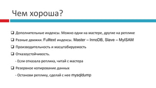 Чем хороша? 
 Дополнительные индексы. Можно одни на мастере, другие на реплике 
 Разные движки. Fulltext индексы. Master – InnoDB, Slave – MyISAM 
 Производительность и масштабируемость 
 Отказоустойчивость. 
- Если отказала реплика, читай с мастера 
 Резервное копирование данных 
- Останови реплику, сделай с нее mysqldump 
 