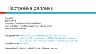 Настройка реплики 
[mysqld]: 
server-id = 2 
relay-log = /var/lib/mysql/mysql-relay-bin 
relay-log-index = /var/lib/mysql/mysql-relay-bin.index 
replicate-do-db = testdb 
mysql@replica> CHANGE MASTER TO MASTER_HOST = "192.168.1.101 ", 
MASTER_USER = "replication ", MASTER_PASSWORD = "password ", 
MASTER_LOG_FILE = "mysql-bin.000003 ", MASTER_LOG_POS = 98; 
mysql@replica> start slave; 
Значения MASTER_LOG_FILE и MASTER_LOG_POS берем с мастера. 
 