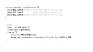 upstream highload /*myCloudName*/ { 
server 192.168.0.1 [weight=3] [max_fails=3] [fail_timeout=60]; 
server 192.168.0.2 [max_fails=3] [fail_timeout=60]; 
server 192.168.0.3 [weight=2] [max_fails=3] [fail_timeout=60]; 
} 
server { 
listen 89.252.34.107:80; 
server_name highload.uk; 
location / { 
proxy_pass http:// highload/; 
proxy_next_upstream error timeout invalid_header http_500 http_503; 
} 
} 
 
