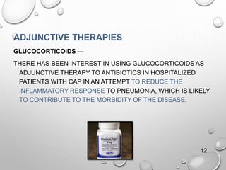 ADJUNCTIVE THERAPIES
GLUCOCORTICOIDS —
THERE HAS BEEN INTEREST IN USING GLUCOCORTICOIDS AS
ADJUNCTIVE THERAPY TO ANTIBIOTICS IN HOSPITALIZED
PATIENTS WITH CAP IN AN ATTEMPT TO REDUCE THE
INFLAMMATORY RESPONSE TO PNEUMONIA, WHICH IS LIKELY
TO CONTRIBUTE TO THE MORBIDITY OF THE DISEASE.
12
 