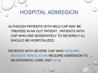 HOSPITAL ADMISSION
ALTHOUGH PATIENTS WITH MILD CAP MAY BE
TREATED IN AN OUT PATIENT , PATIENTS WITH
CAP WHO ARE MODERATELY TO SEVERELY ILL
SHOULD BE HOSPITALIZED.
PATIENTS WITH SEVERE CAP WHO REQUIRE
INVASIVE VENTILATION REQUIRE ADMISSION TO
AN INTENSIVE CARE UNIT (ICU)
13
 