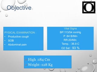 Vital Signs
BP:113/54 mmHg
P :84 B/Min
RR:20/Min
Temp. : 36.9 C
O2 Sat : 93 %
18
Objective:
PYSICAL EXAMINATION :
• Productive cough
• SOB
• Abdominal pain
High :184 Cm
Weight :128 Kg
 