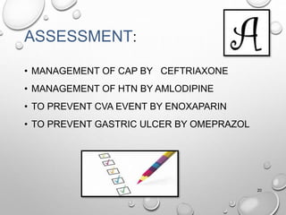 ASSESSMENT:
• MANAGEMENT OF CAP BY CEFTRIAXONE
• MANAGEMENT OF HTN BY AMLODIPINE
• TO PREVENT CVA EVENT BY ENOXAPARIN
• TO PREVENT GASTRIC ULCER BY OMEPRAZOL
20
 