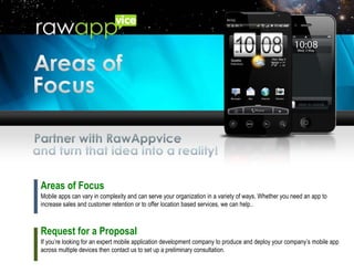Areas of Focus Mobile apps can vary in complexity and can serve your organization in a variety of ways. Whether you need an app to increase sales and customer retention or to offer location based services, we can help.. Request for a Proposal If you’re looking for an expert mobile application development company to produce and deploy your company’s mobile app across multiple devices then contact us to set up a preliminary consultation. 