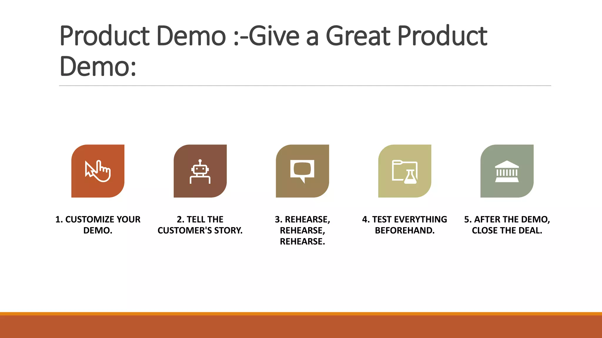 Product Demo :-Give a Great Product
Demo:
1. CUSTOMIZE YOUR
DEMO.
2. TELL THE
CUSTOMER'S STORY.
3. REHEARSE,
REHEARSE,
REHEARSE.
4. TEST EVERYTHING
BEFOREHAND.
5. AFTER THE DEMO,
CLOSE THE DEAL.
 