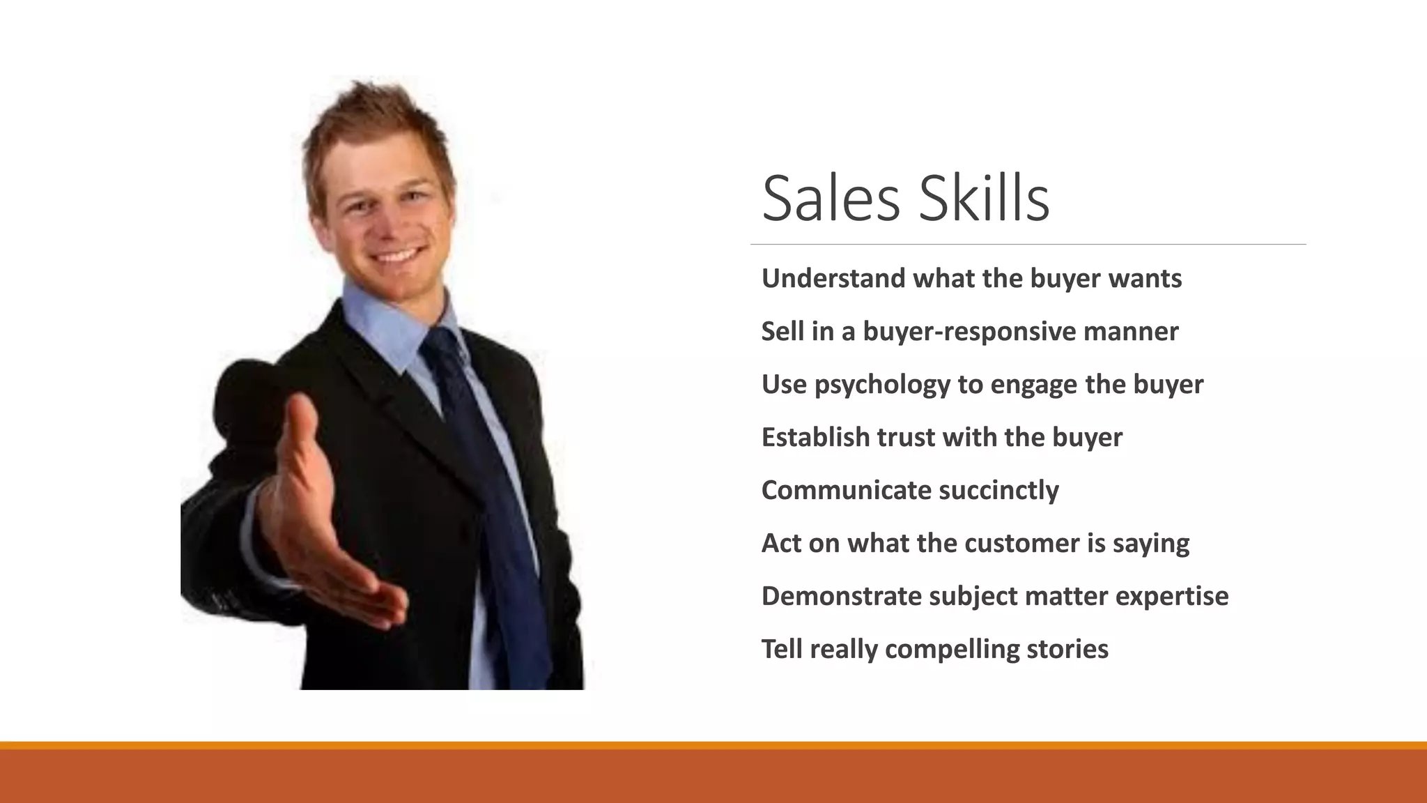 Sales Skills
Understand what the buyer wants
Sell in a buyer-responsive manner
Use psychology to engage the buyer
Establish trust with the buyer
Communicate succinctly
Act on what the customer is saying
Demonstrate subject matter expertise
Tell really compelling stories
 